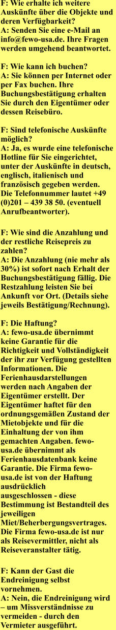 F: Wie erhalte ich weitere Ausknfte ber die Objekte und deren Verfgbarkeit?   A: Senden Sie eine e-Mail an info@fewo-usa.de. Ihre Fragen werden umgehend beantwortet.       F: Wie kann ich buchen?   A: Sie knnen per Internet oder per Fax buchen. Ihre Buchungsbesttigung erhalten Sie durch den Eigentmer oder dessen Reisebro.       F: Sind telefonische Ausknfte mglich?   A: Ja, es wurde eine telefonische Hotline fr Sie eingerichtet, unter der Ausknfte in deutsch, englisch, italienisch und franzsisch gegeben werden. Die Telefonnummer lautet +49 (0)201  439 38 50. (eventuell Anrufbeantworter).  F: Wie sind die Anzahlung und der restliche Reisepreis zu zahlen?   A: Die Anzahlung (nie mehr als 30%) ist sofort nach Erhalt der Buchungsbesttigung fllig. Die Restzahlung leisten Sie bei Ankunft vor Ort. (Details siehe jeweils Besttigung/Rechnung).        F: Die Haftung?   A: fewo-usa.de bernimmt keine Garantie fr die Richtigkeit und Vollstndigkeit der ihr zur Verfgung gestellten Informationen. Die Ferienhausdarstellungen werden nach Angaben der Eigentmer erstellt. Der Eigentmer haftet fr den ordnungsgemen Zustand der Mietobjekte und fr die Einhaltung der von ihm gemachten Angaben. fewo-usa.de bernimmt als Ferienhausdatenbank keine Garantie. Die Firma fewo-usa.de ist von der Haftung ausdrcklich   ausgeschlossen - diese Bestimmung ist Bestandteil des jeweiligen Miet/Beherbergungsvertrages. Die Firma fewo-usa.de ist nur als Reisevermittler, nicht als Reiseveranstalter ttig.  F: Kann der Gast die Endreinigung selbst vornehmen.   A: Nein, die Endreinigung wird  um Missverstndnisse zu vermeiden - durch den Vermieter ausgefhrt.